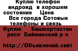 Куплю телефон андроид, в хорошем состояние  › Цена ­ 1 000 - Все города Сотовые телефоны и связь » Куплю   . Башкортостан респ.,Баймакский р-н